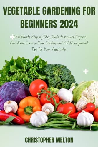 VEGETABLE GARDENING FOR BEGINNERS 2024: The Ultimate Step-by-Step Guide to Ensure Organic Pest-Free Form in Your Garden, and Soil Management Tips for Your Vegetables (English Edition)