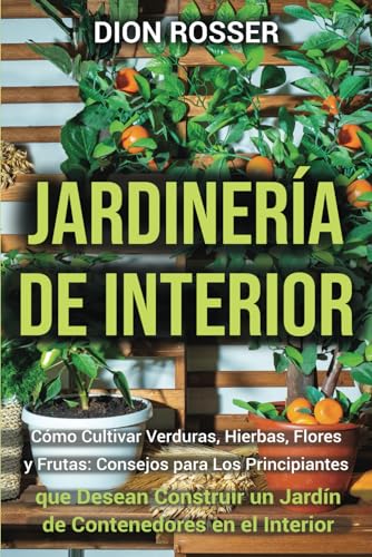 Jardinería de interior: Cómo cultivar verduras, hierbas, flores y frutas: consejos para los principiantes que desean construir un jardín de contenedores en el interior (Jardinería en Lugares Pequeños)