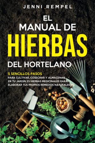 El Manual De Hierbas Del Hortelano: 5 Sencillos Pasos Para Cultivar, Cosechar Y Almacenar En Tu Jardin 25 Hierbas Medicinales Para Elaborar Tus Propios Remedios Naturales